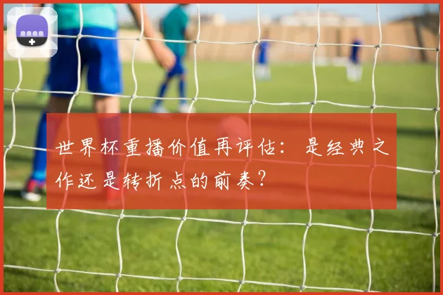 世界杯重播价值再评估：是经典之作还是转折点的前奏？