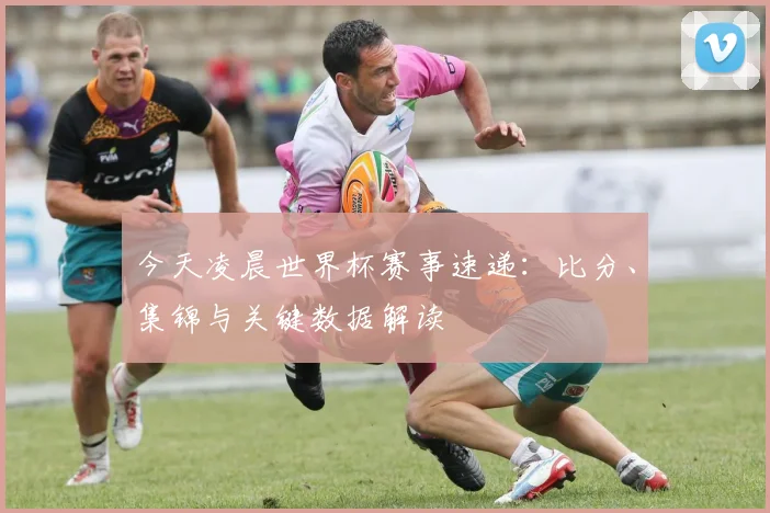 今天凌晨世界杯赛事速递：比分、集锦与关键数据解读