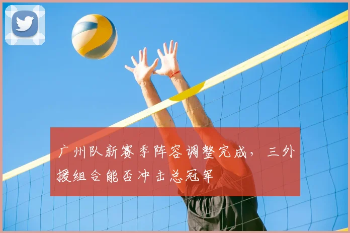 广州队新赛季阵容调整完成,三外援组合能否冲击总冠军