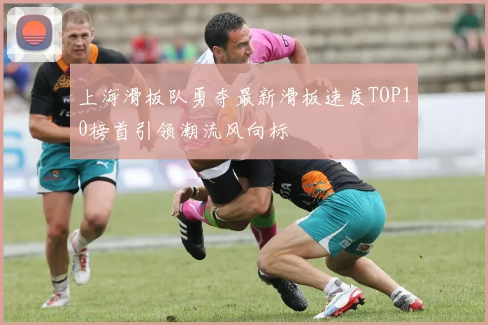 上海滑板队勇夺最新滑板速度TOP10榜首引领潮流风向标