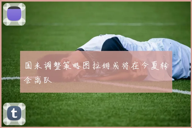 国米调整策略图拉姆或将在今夏转会离队