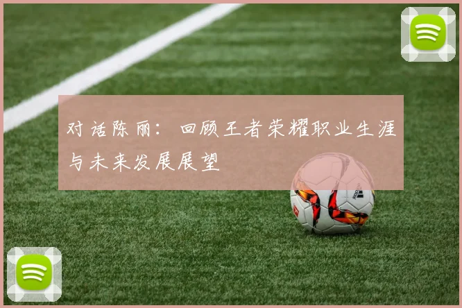 对话陈丽：回顾王者荣耀职业生涯与未来发展展望