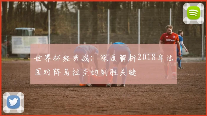 世界杯经典战：深度解析2018年法国对阵乌拉圭的制胜关键