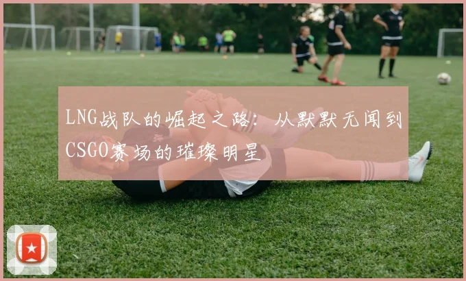 LNG战队的崛起之路：从默默无闻到CSGO赛场的璀璨明星