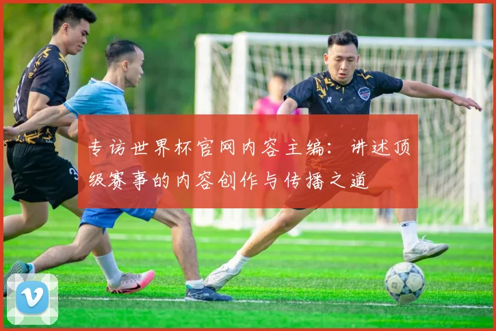 专访世界杯官网内容主编：讲述顶级赛事的内容创作与传播之道