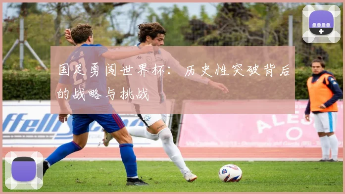 国足勇闯世界杯:历史性突破背后的战略与挑战