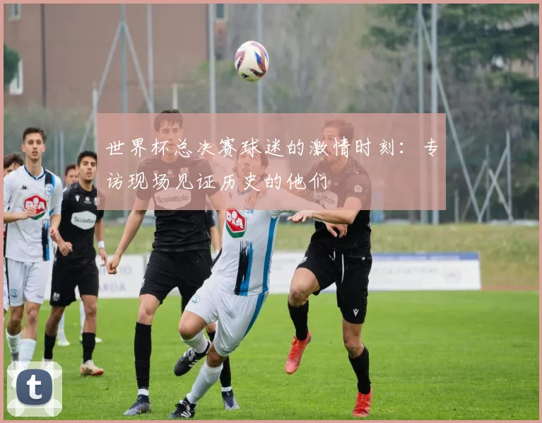 世界杯总决赛球迷的激情时刻：专访现场见证历史的他们