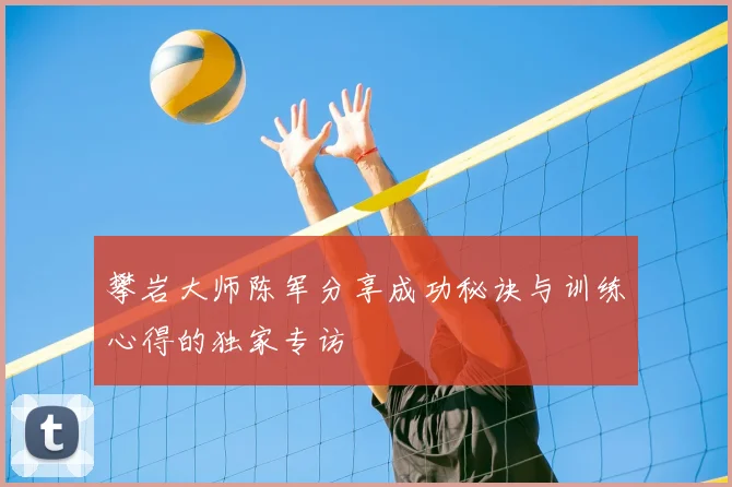 攀岩大师陈军分享成功秘诀与训练心得的独家专访