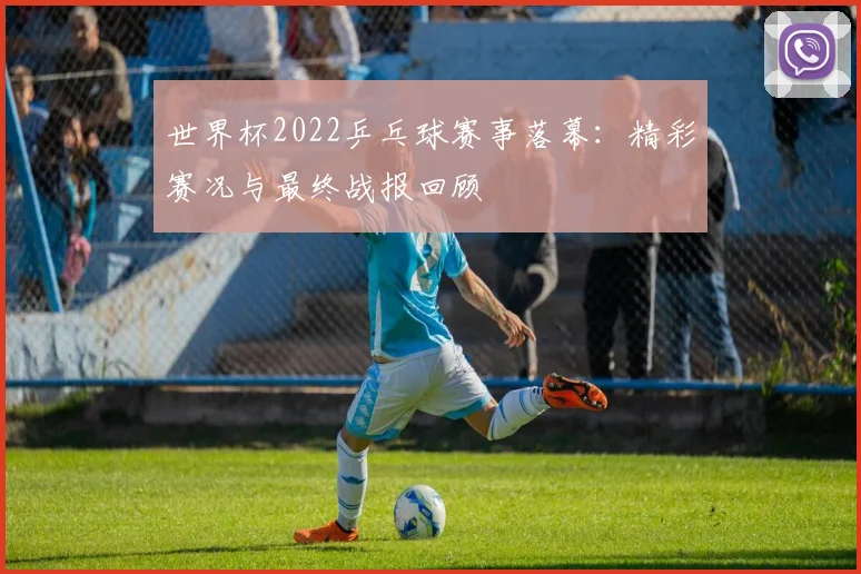 世界杯2022乒乓球赛事落幕:精彩赛况与最终战报回顾