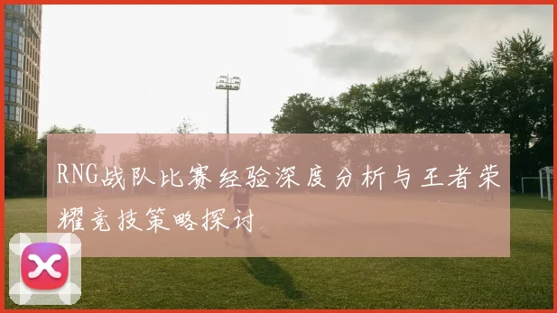 RNG战队比赛经验深度分析与王者荣耀竞技策略探讨