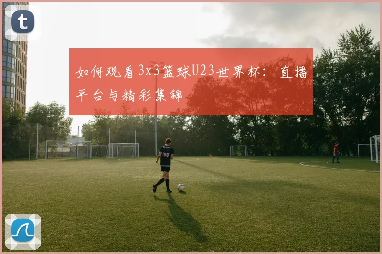 如何观看3x3篮球U23世界杯：直播平台与精彩集锦
