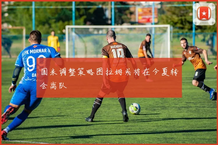 国米调整策略图拉姆或将在今夏转会离队