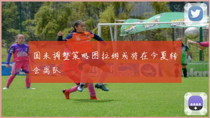 国米调整策略图拉姆或将在今夏转会离队