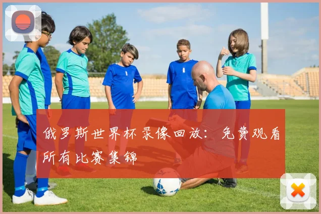 俄罗斯世界杯录像回放：免费观看所有比赛集锦