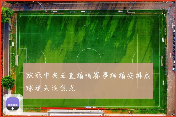 欧冠中央五直播吗赛事转播安排成球迷关注焦点