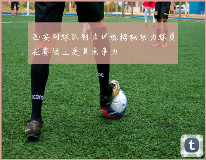 西安网球队耐力训练揭秘助力球员在赛场上更具竞争力