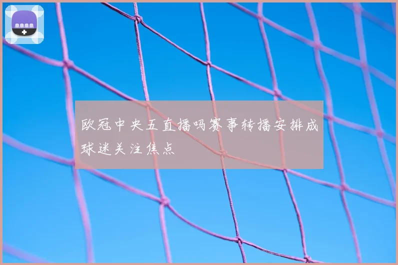 欧冠中央五直播吗赛事转播安排成球迷关注焦点