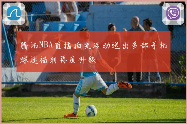 腾讯NBA直播抽奖活动送出多部手机球迷福利再度升级