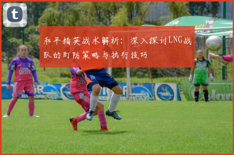 和平精英战术解析：深入探讨LNG战队的盯防策略与执行技巧
