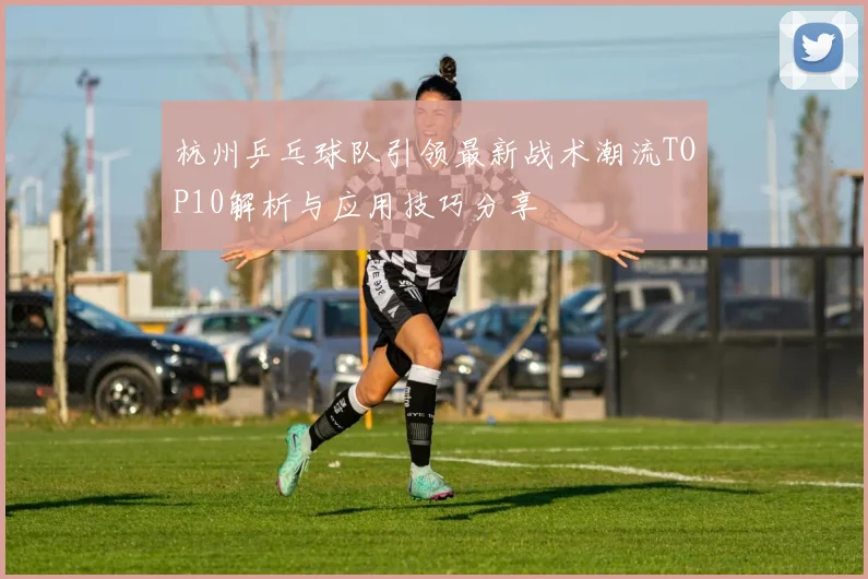 杭州乒乓球队引领最新战术潮流TOP10解析与应用技巧分享