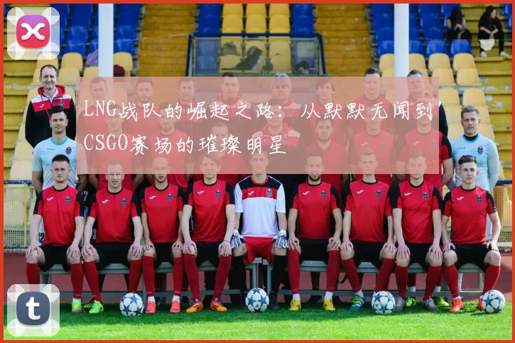 LNG战队的崛起之路:从默默无闻到CSGO赛场的璀璨明星