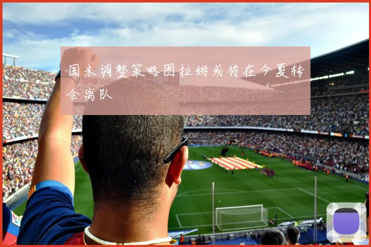 国米调整策略图拉姆或将在今夏转会离队