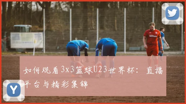 如何观看3x3篮球U23世界杯：直播平台与精彩集锦