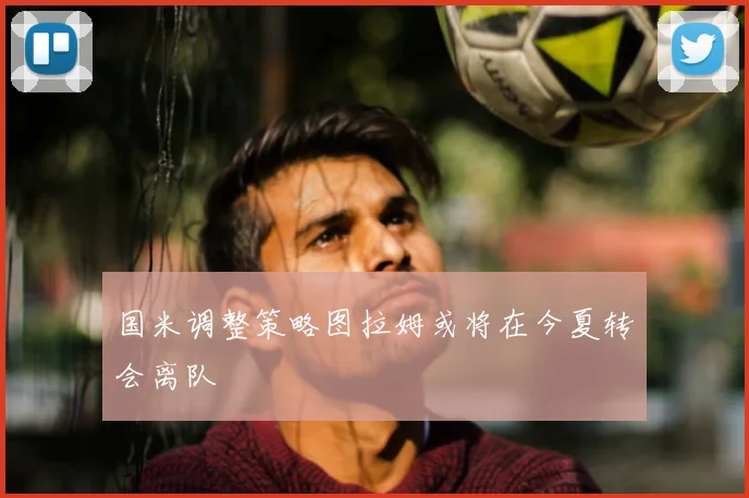 国米调整策略图拉姆或将在今夏转会离队