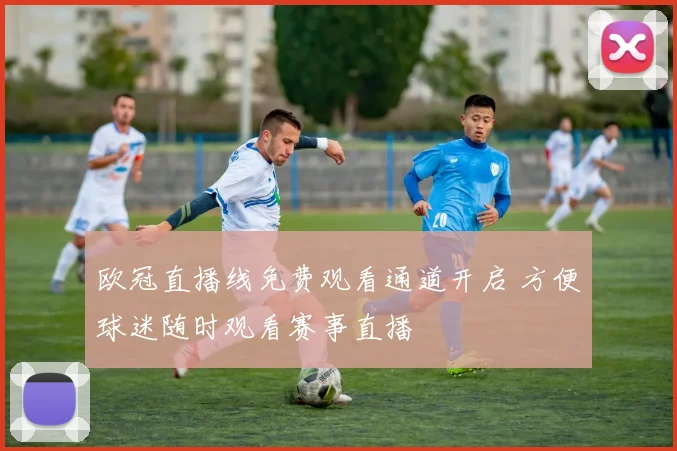欧冠直播线免费观看通道开启 方便球迷随时观看赛事直播