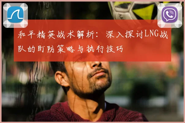 和平精英战术解析：深入探讨LNG战队的盯防策略与执行技巧