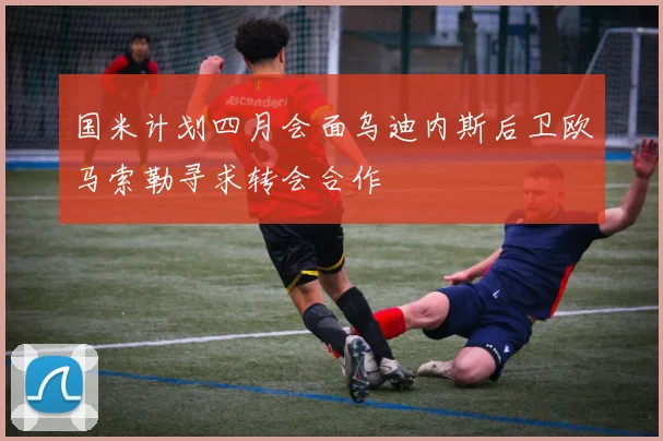 国米计划四月会面乌迪内斯后卫欧马索勒寻求转会合作