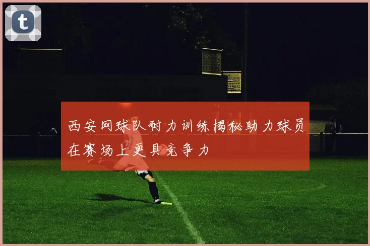 西安网球队耐力训练揭秘助力球员在赛场上更具竞争力
