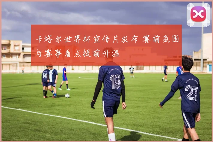 卡塔尔世界杯宣传片发布 赛前氛围与赛事看点提前升温