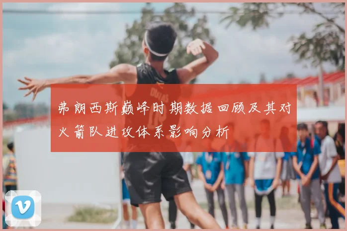 弗朗西斯巅峰时期数据回顾及其对火箭队进攻体系影响分析