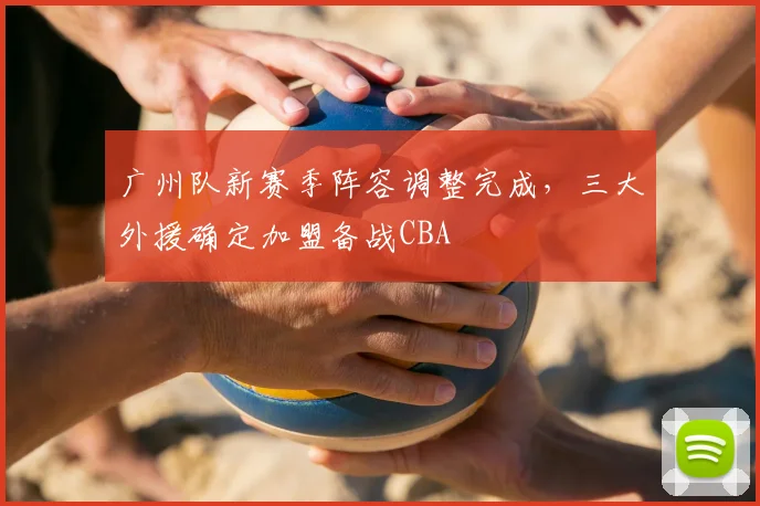 广州队新赛季阵容调整完成,三大外援确定加盟备战CBA