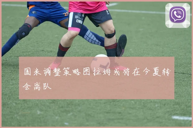 国米调整策略图拉姆或将在今夏转会离队