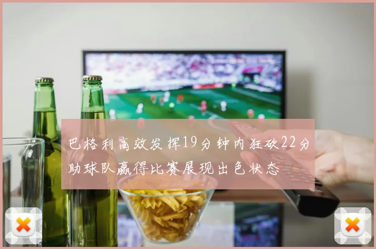 巴格利高效发挥19分钟内狂砍22分助球队赢得比赛展现出色状态