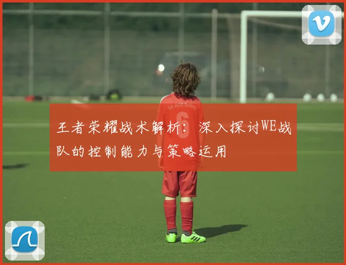 王者荣耀战术解析：深入探讨WE战队的控制能力与策略运用