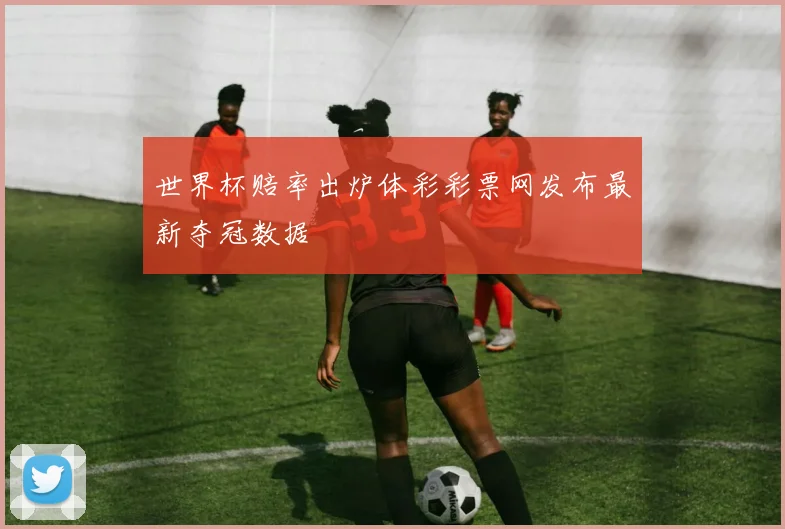 世界杯赔率出炉体彩彩票网发布最新夺冠数据