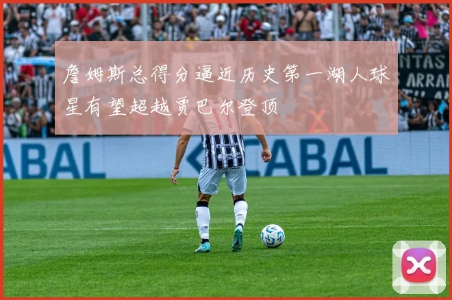 詹姆斯总得分逼近历史第一湖人球星有望超越贾巴尔登顶