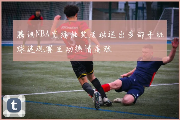 腾讯NBA直播抽奖活动送出多部手机球迷观赛互动热情高涨