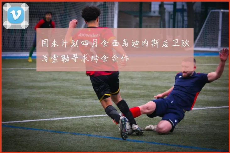 国米计划四月会面乌迪内斯后卫欧马索勒寻求转会合作