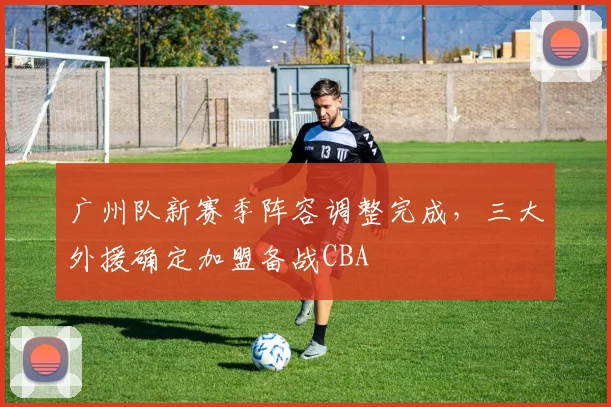 广州队新赛季阵容调整完成，三大外援确定加盟备战CBA