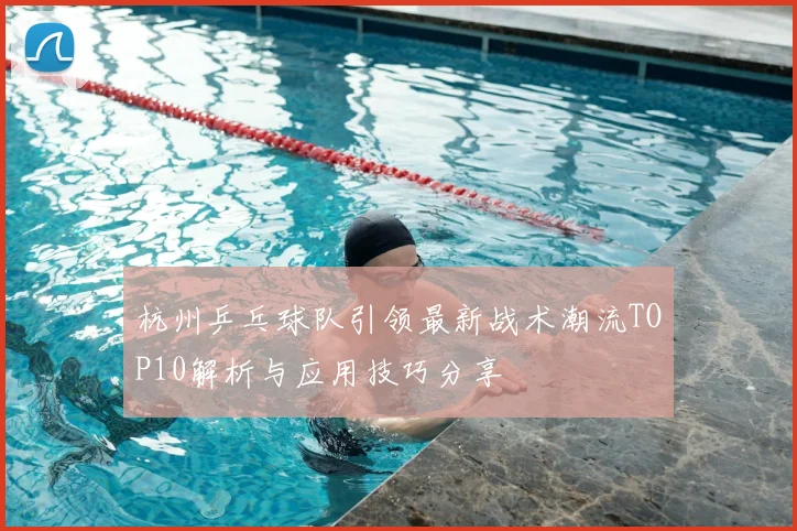 杭州乒乓球队引领最新战术潮流TOP10解析与应用技巧分享