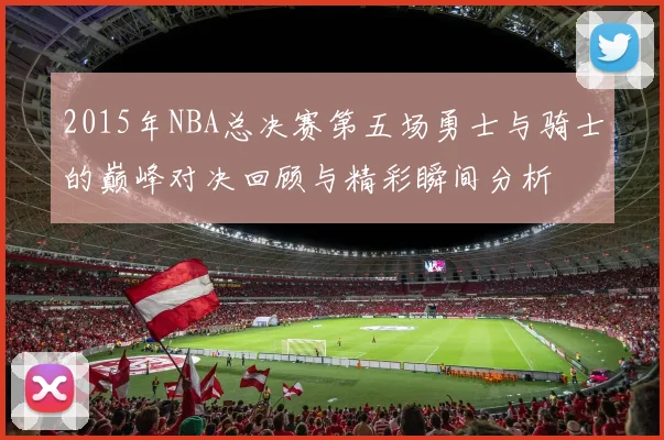 2015年NBA总决赛第五场勇士与骑士的巅峰对决回顾与精彩瞬间分析
