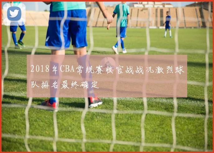 2018年CBA常规赛收官战战况激烈球队排名最终确定