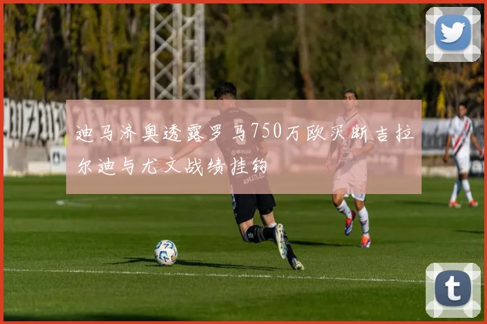 迪马济奥透露罗马750万欧买断吉拉尔迪与尤文战绩挂钩